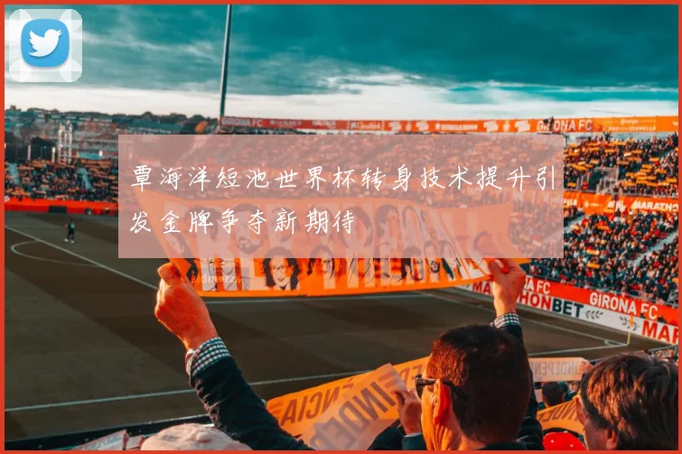 覃海洋短池世界杯转身技术提升引发金牌争夺新期待