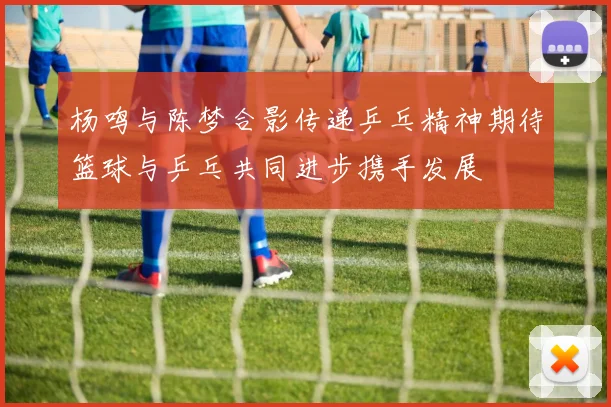 杨鸣与陈梦合影传递乒乓精神期待篮球与乒乓共同进步携手发展