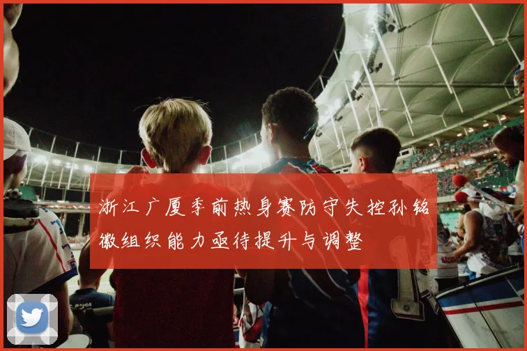 浙江广厦季前热身赛防守失控孙铭徽组织能力亟待提升与调整