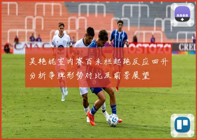 吴艳妮室内赛百米栏起跑反应回升分析争牌形势对比及前景展望