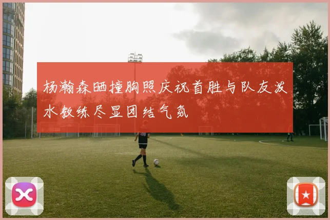 杨瀚森晒撞胸照庆祝首胜与队友泼水教练尽显团结气氛