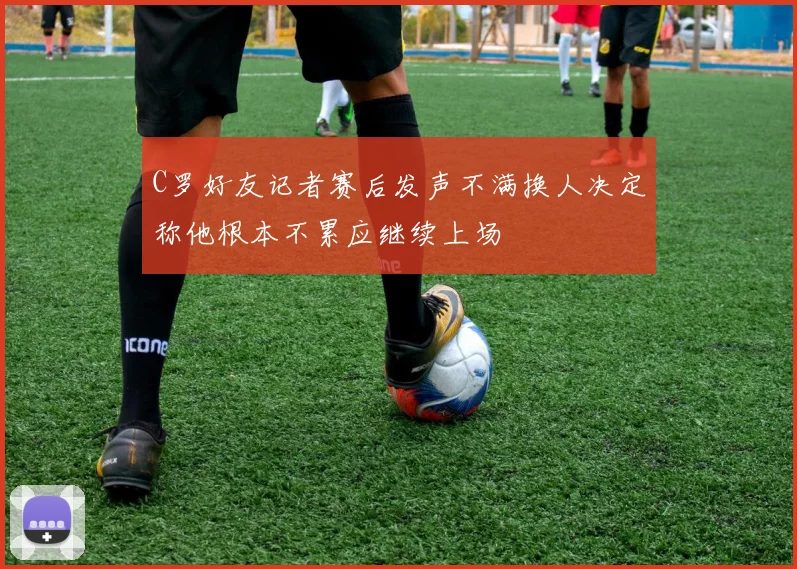 C罗好友记者赛后发声不满换人决定称他根本不累应继续上场
