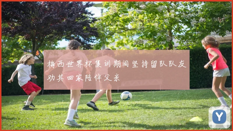 梅西世界杯集训期间坚持留队队友劝其回家陪伴父亲