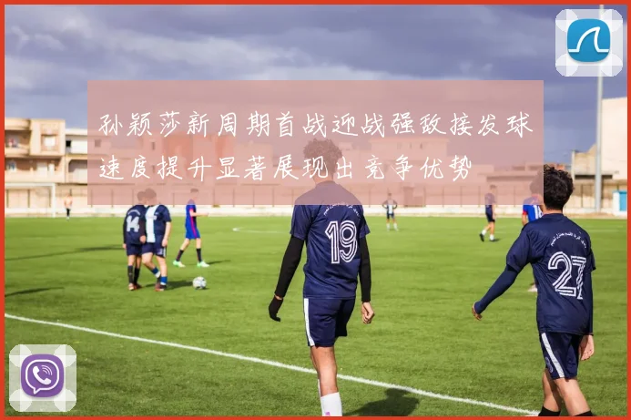 孙颖莎新周期首战迎战强敌接发球速度提升显著展现出竞争优势