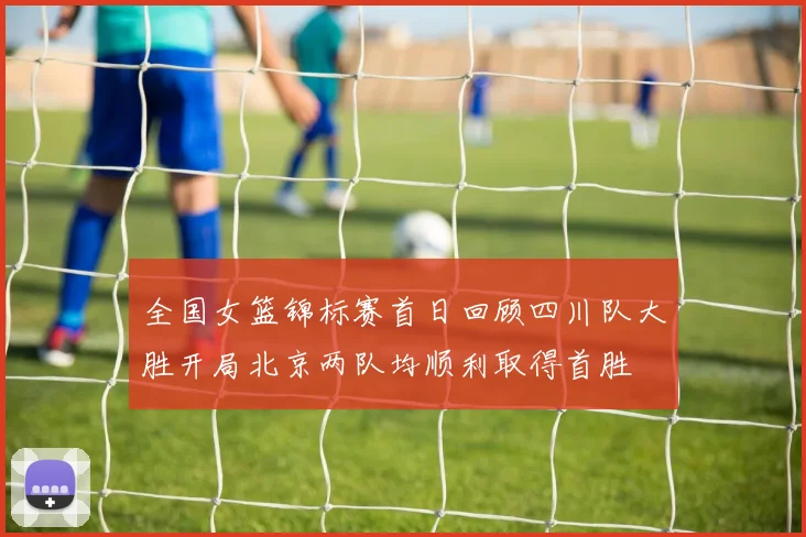 全国女篮锦标赛首日回顾四川队大胜开局北京两队均顺利取得首胜