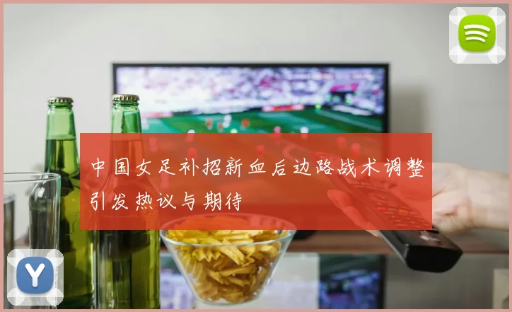 中国女足补招新血后边路战术调整引发热议与期待
